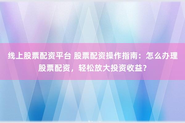 线上股票配资平台 股票配资操作指南：怎么办理股票配资，轻松放大投资收益？
