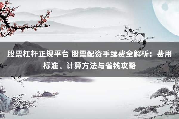 股票杠杆正规平台 股票配资手续费全解析：费用标准、计算方法与省钱攻略