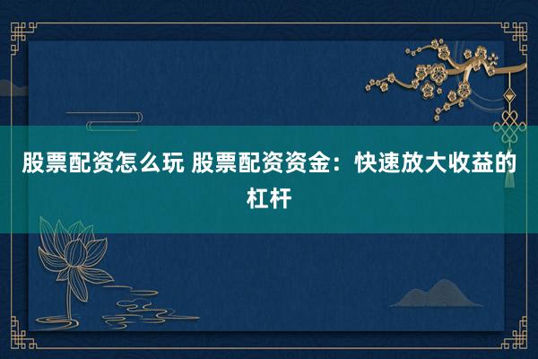 股票配资怎么玩 股票配资资金：快速放大收益的杠杆