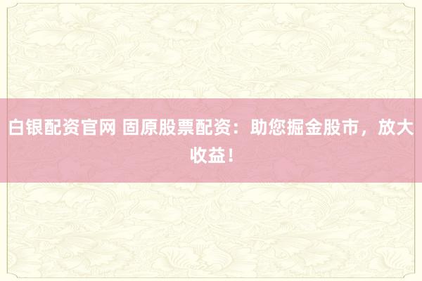 白银配资官网 固原股票配资：助您掘金股市，放大收益！