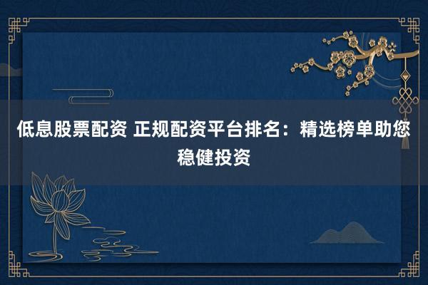 低息股票配资 正规配资平台排名：精选榜单助您稳健投资