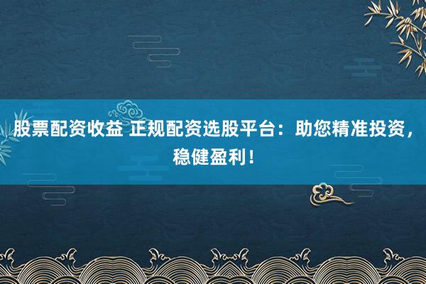 股票配资收益 正规配资选股平台：助您精准投资，稳健盈利！