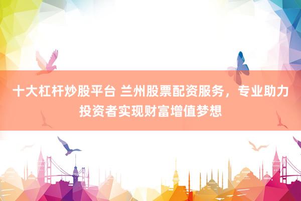 十大杠杆炒股平台 兰州股票配资服务，专业助力投资者实现财富增值梦想