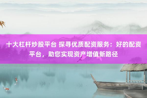 十大杠杆炒股平台 探寻优质配资服务：好的配资平台，助您实现资产增值新路径