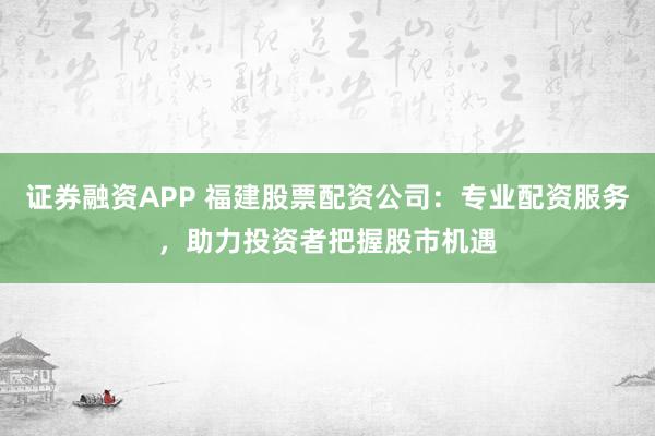 证券融资APP 福建股票配资公司：专业配资服务，助力投资者把握股市机遇