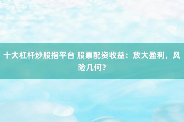 十大杠杆炒股指平台 股票配资收益：放大盈利，风险几何？