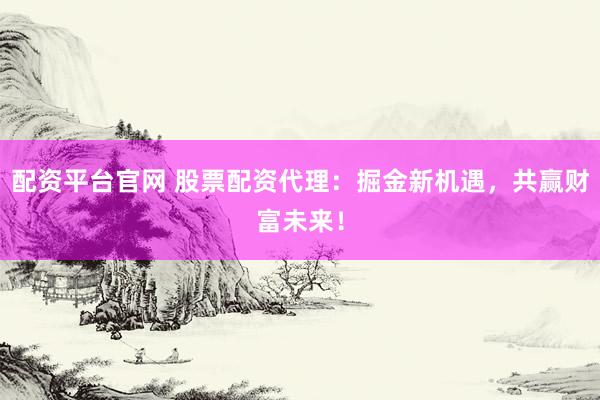 配资平台官网 股票配资代理：掘金新机遇，共赢财富未来！
