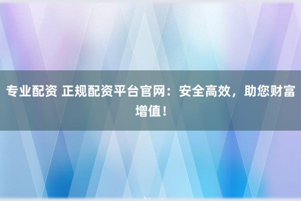 专业配资 正规配资平台官网：安全高效，助您财富增值！