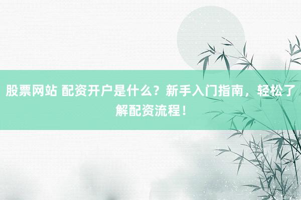 股票网站 配资开户是什么？新手入门指南，轻松了解配资流程！