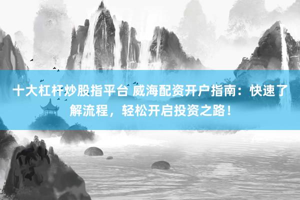十大杠杆炒股指平台 威海配资开户指南：快速了解流程，轻松开启投资之路！