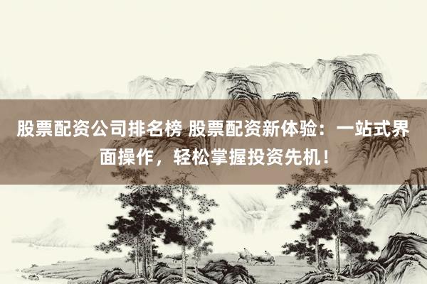 股票配资公司排名榜 股票配资新体验：一站式界面操作，轻松掌握投资先机！