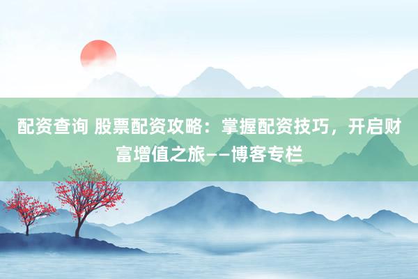 配资查询 股票配资攻略：掌握配资技巧，开启财富增值之旅——博客专栏