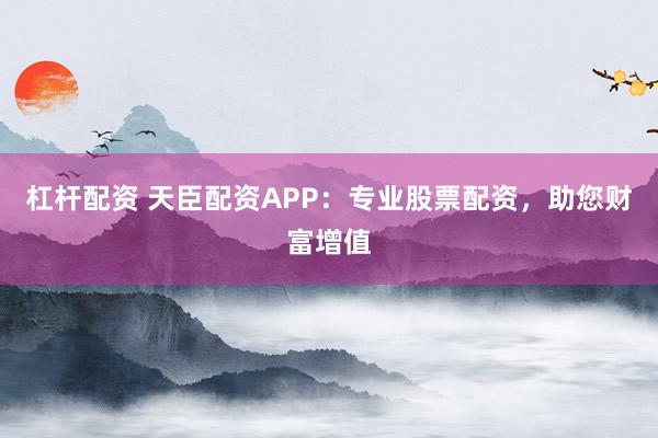 杠杆配资 天臣配资APP：专业股票配资，助您财富增值