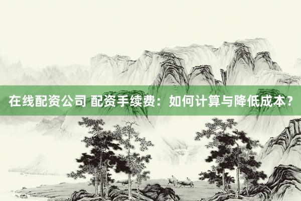在线配资公司 配资手续费：如何计算与降低成本？