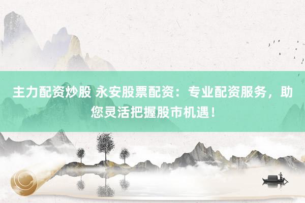 主力配资炒股 永安股票配资：专业配资服务，助您灵活把握股市机遇！