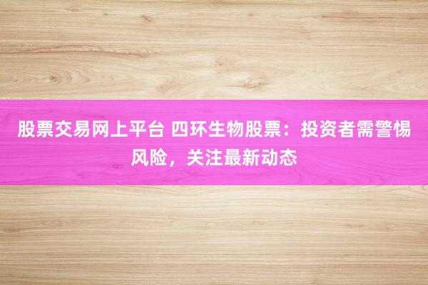 股票交易网上平台 四环生物股票：投资者需警惕风险，关注最新动态