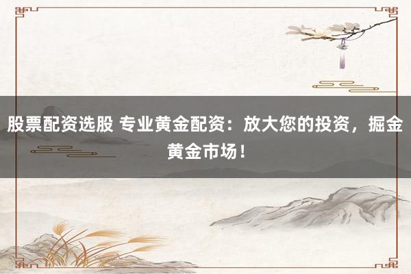股票配资选股 专业黄金配资：放大您的投资，掘金黄金市场！