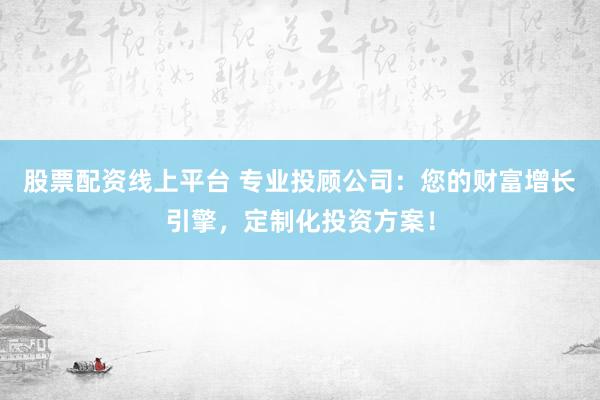 股票配资线上平台 专业投顾公司：您的财富增长引擎，定制化投资方案！