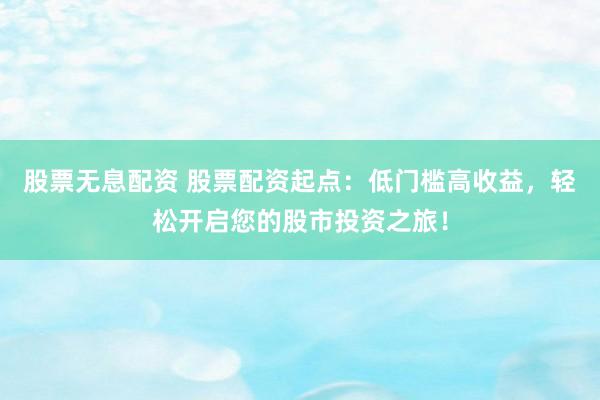 股票无息配资 股票配资起点：低门槛高收益，轻松开启您的股市投资之旅！