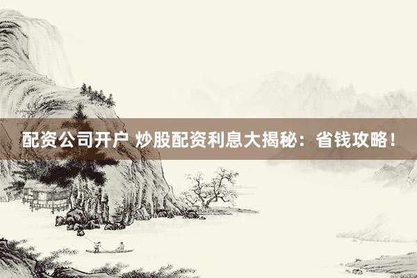 配资公司开户 炒股配资利息大揭秘：省钱攻略！