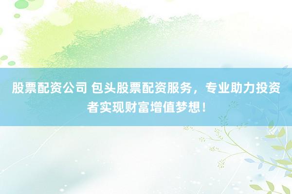 股票配资公司 包头股票配资服务，专业助力投资者实现财富增值梦想！
