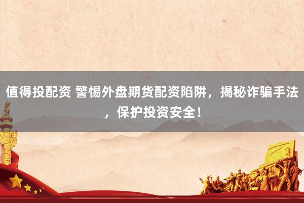 值得投配资 警惕外盘期货配资陷阱，揭秘诈骗手法，保护投资安全！