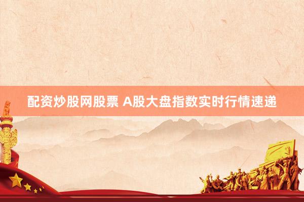 配资炒股网股票 A股大盘指数实时行情速递