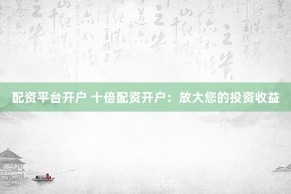 配资平台开户 十倍配资开户：放大您的投资收益
