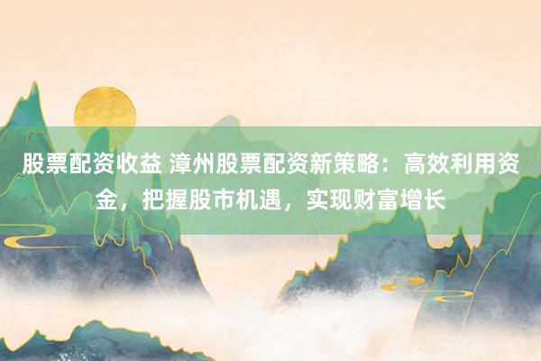 股票配资收益 漳州股票配资新策略：高效利用资金，把握股市机遇，实现财富增长