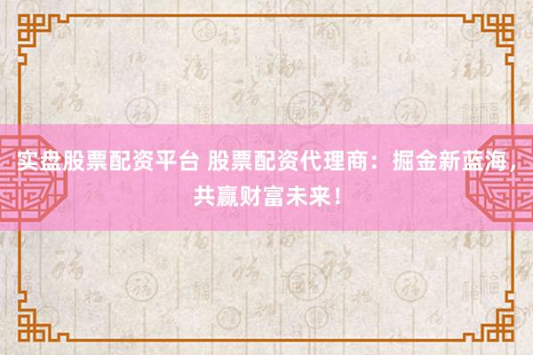 实盘股票配资平台 股票配资代理商：掘金新蓝海，共赢财富未来！