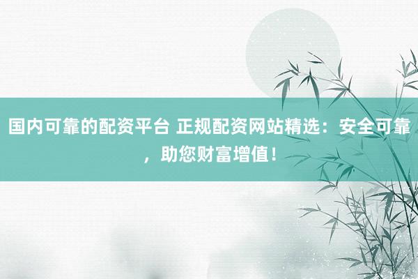 国内可靠的配资平台 正规配资网站精选:安全可靠,助您财富增值!