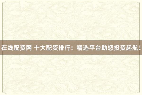 在线配资网 十大配资排行：精选平台助您投资起航！