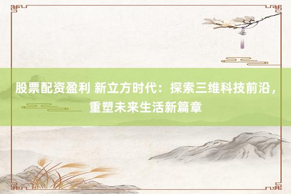 股票配资盈利 新立方时代：探索三维科技前沿，重塑未来生活新篇章