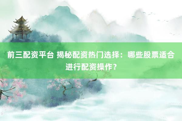 前三配资平台 揭秘配资热门选择:哪些股票适合进行配资操作?