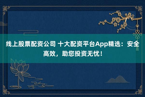 线上股票配资公司 十大配资平台App精选：安全高效，助您投资无忧！