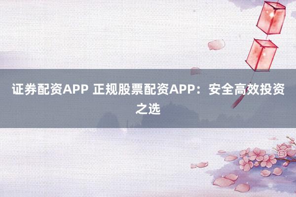 证券配资APP 正规股票配资APP：安全高效投资之选