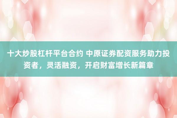 十大炒股杠杆平台合约 中原证券配资服务助力投资者，灵活融资，开启财富增长新篇章
