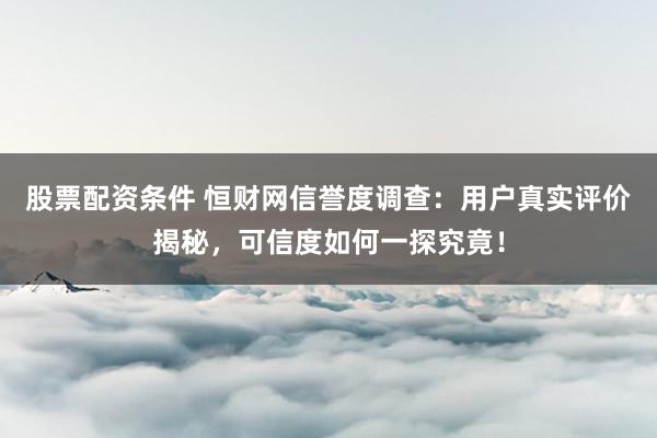 股票配资条件 恒财网信誉度调查：用户真实评价揭秘，可信度如何一探究竟！