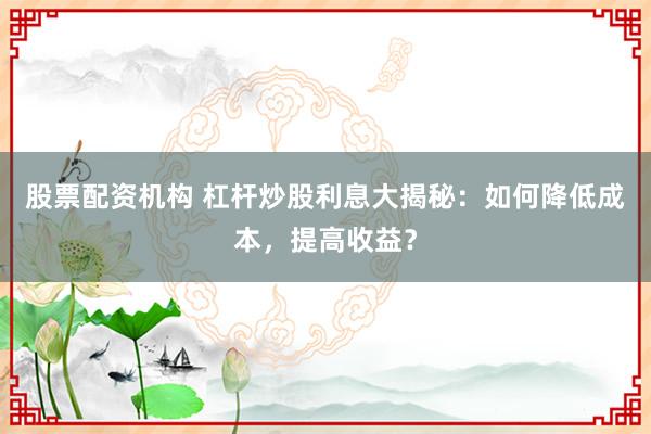 股票配资机构 杠杆炒股利息大揭秘:如何降低成本,提高收益?