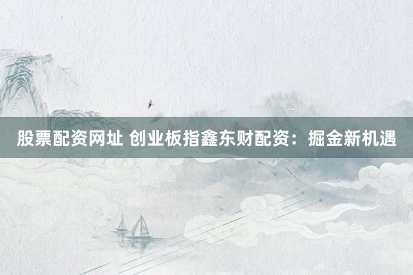 股票配资网址 创业板指鑫东财配资:掘金新机遇