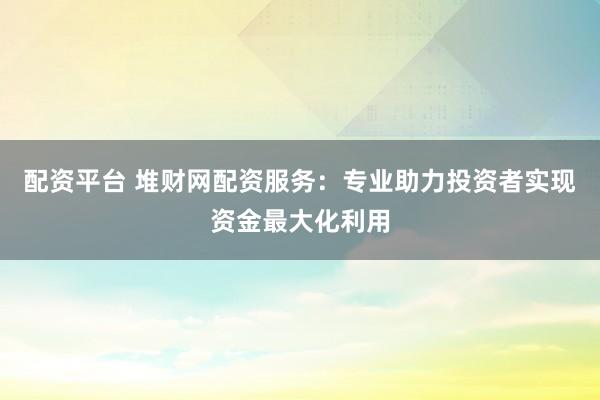 配资平台 堆财网配资服务:专业助力投资者实现资金最大化利用