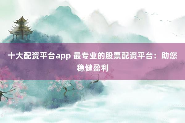 十大配资平台app 最专业的股票配资平台:助您稳健盈利