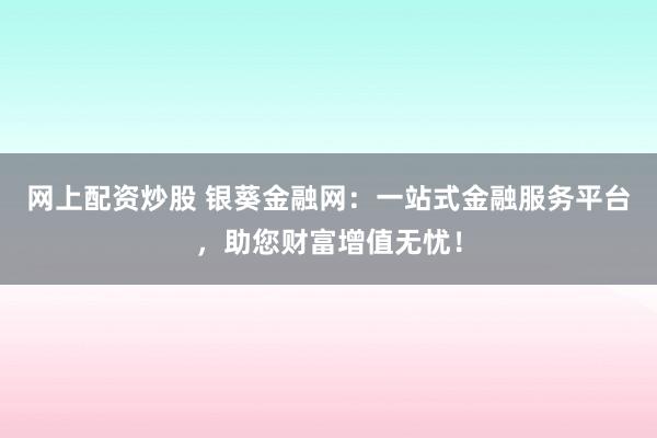网上配资炒股 银葵金融网:一站式金融服务平台,助您财富增值无忧!
