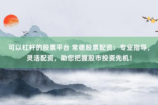 可以杠杆的股票平台 常德股票配资：专业指导，灵活配资，助您把握股市投资先机！