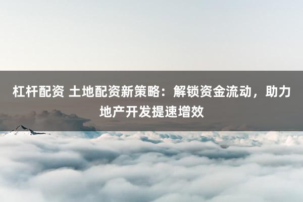 杠杆配资 土地配资新策略：解锁资金流动，助力地产开发提速增效
