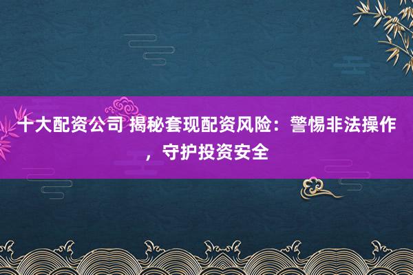 十大配资公司 揭秘套现配资风险：警惕非法操作，守护投资安全