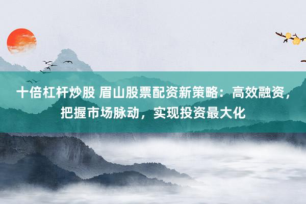 十倍杠杆炒股 眉山股票配资新策略：高效融资，把握市场脉动，实现投资最大化