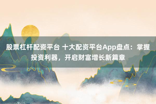 股票杠杆配资平台 十大配资平台App盘点：掌握投资利器，开启财富增长新篇章
