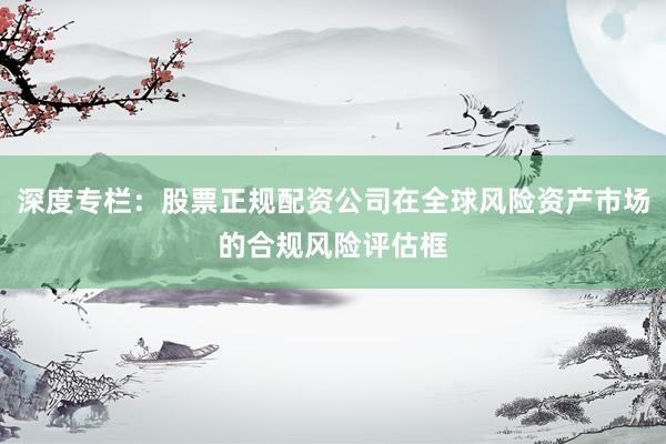 深度专栏：股票正规配资公司在全球风险资产市场的合规风险评估框