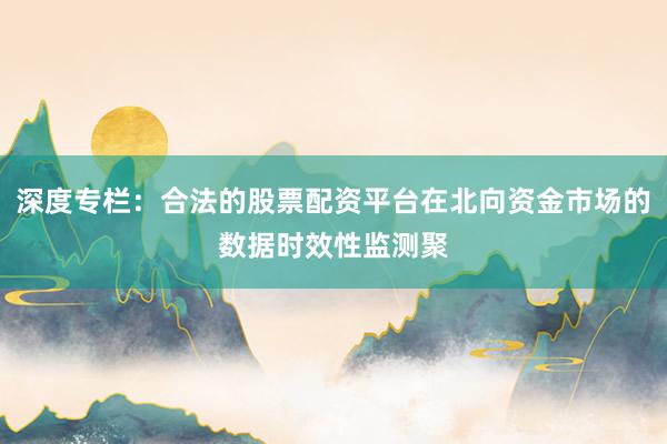 深度专栏：合法的股票配资平台在北向资金市场的数据时效性监测聚